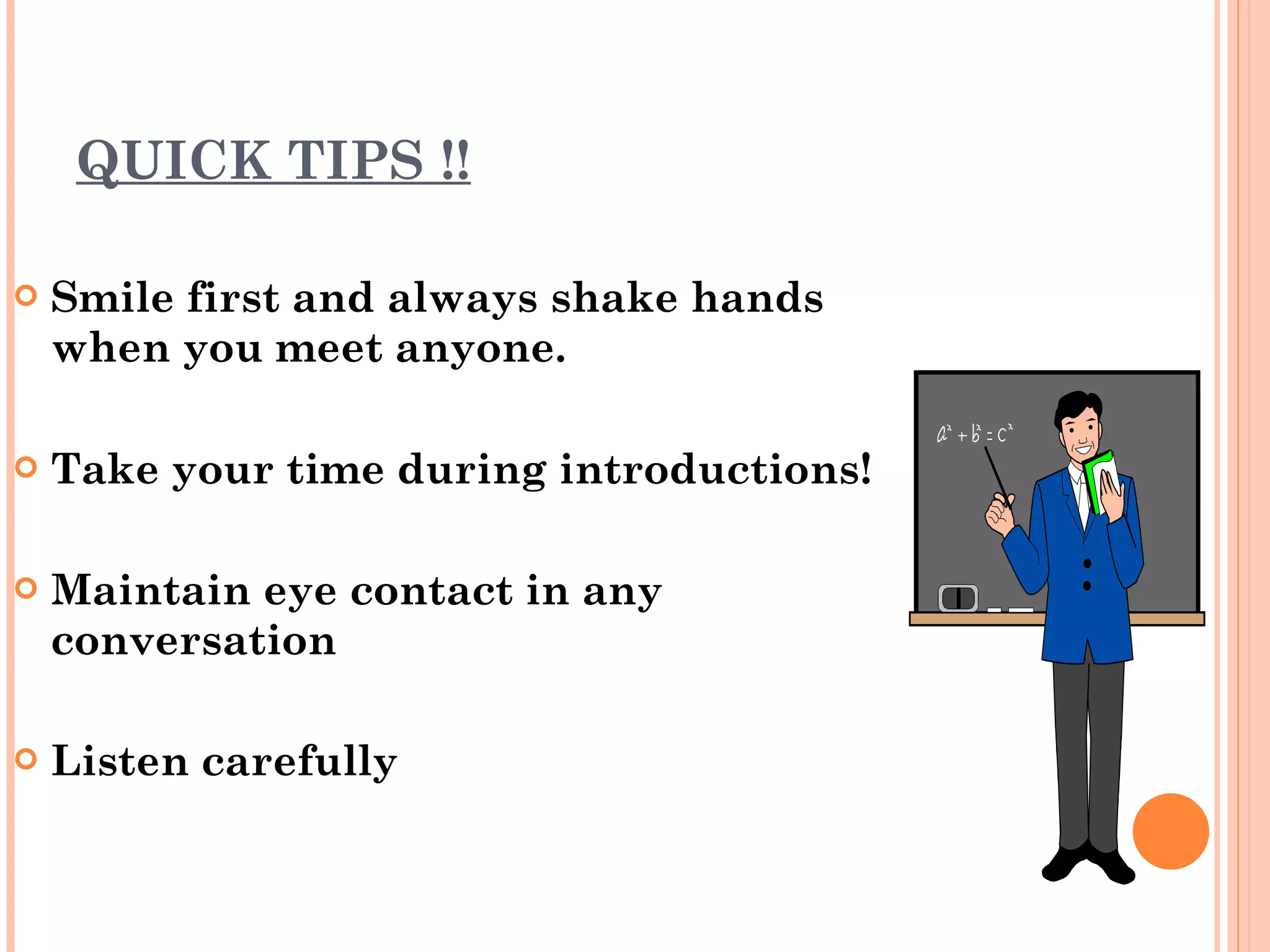 QUICK TIPS !! Smile first and always shake hands when you meet anyone. Take your time during introductions!  Maintain eye contact in any conversation Listen carefully  