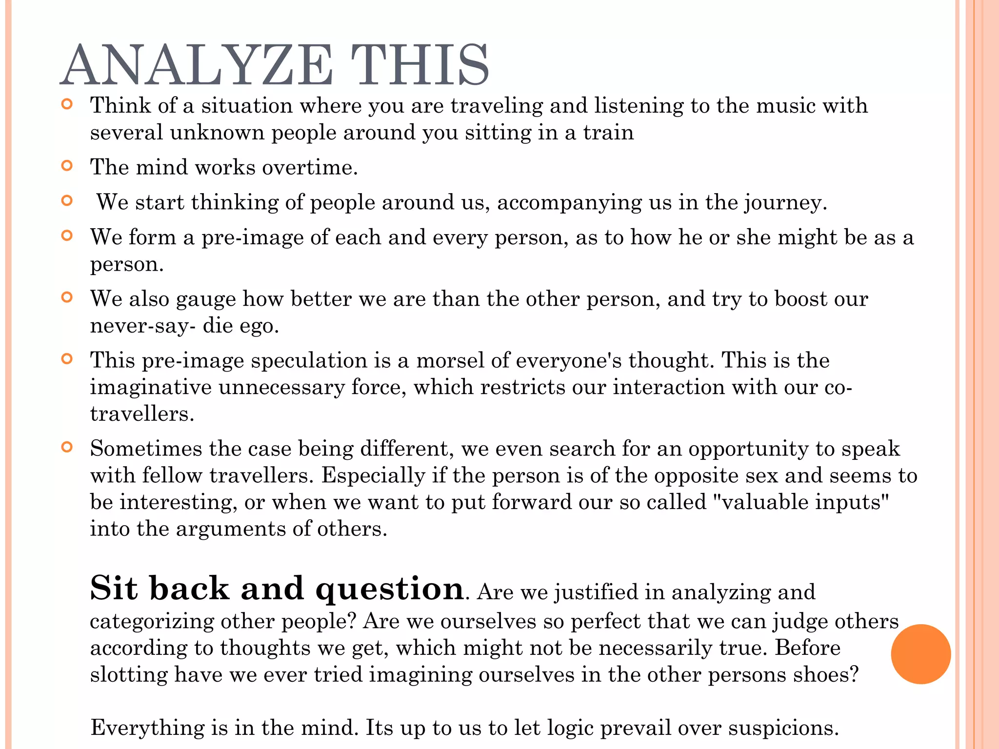 ANALYZE THIS Think of a situation where you are traveling and listening to the music with several unknown people around you sitting in a train The mind works overtime. We start thinking of people around us, accompanying us in the journey.  We form a pre-image of each and every person, as to how he or she might be as a person.  We also gauge how better we are than the other person, and try to boost our never-say- die ego.  This pre-image speculation is a morsel of everyone's thought. This is the imaginative unnecessary force, which restricts our interaction with our co-travellers.  Sometimes the case being different, we even search for an opportunity to speak with fellow travellers. Especially if the person is of the opposite sex and seems to be interesting, or when we want to put forward our so called &quot;valuable inputs&quot; into the arguments of others. Sit back and question . Are we justified in analyzing and categorizing other people? Are we ourselves so perfect that we can judge others according to thoughts we get, which might not be necessarily true. Before slotting have we ever tried imagining ourselves in the other persons shoes? Everything is in the mind. Its up to us to let logic prevail over suspicions.  