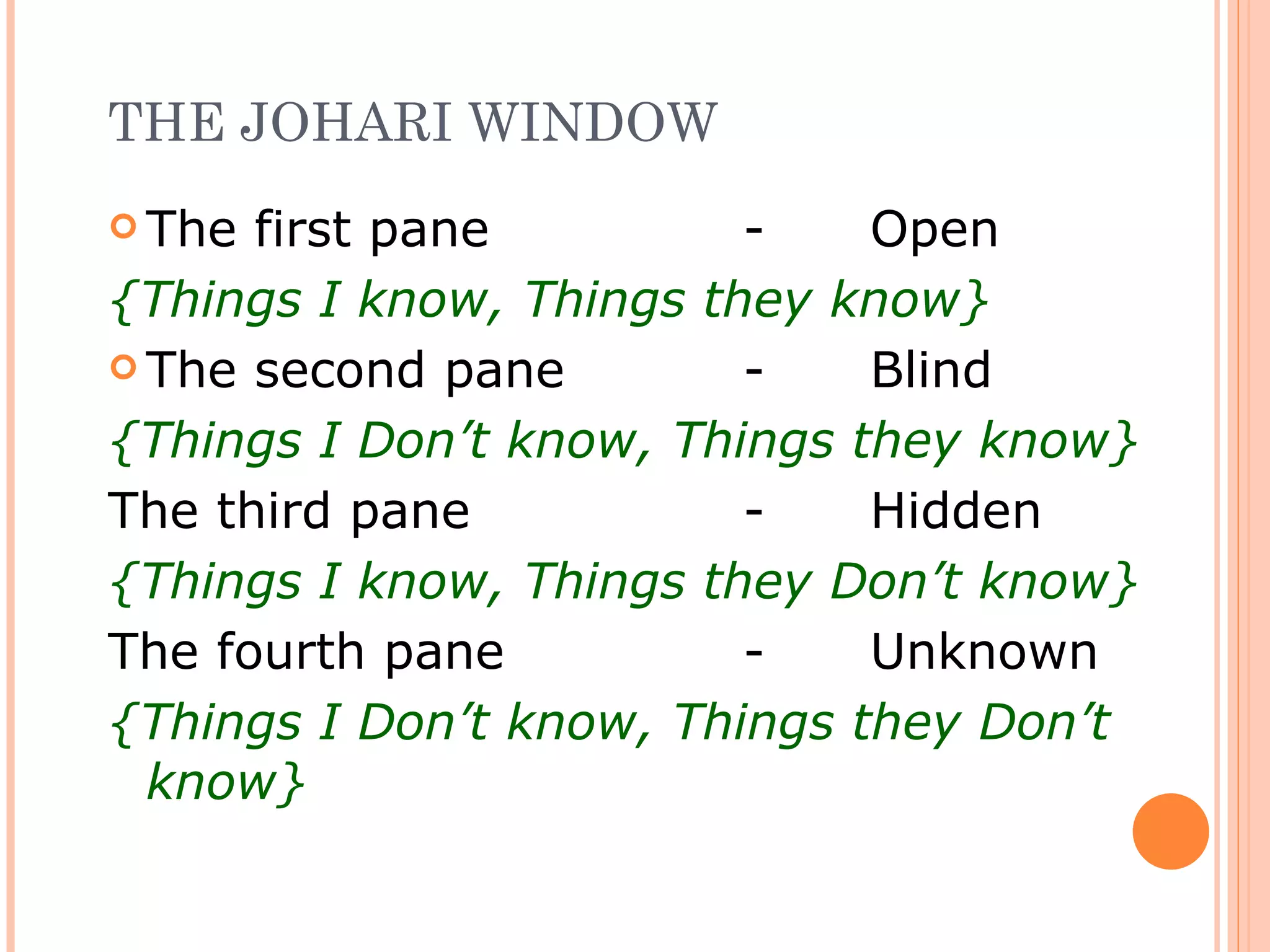 THE JOHARI WINDOW The first pane - Open {Things I know, Things they know} The second pane - Blind {Things I Don’t know, Things they know} The third pane - Hidden {Things I know, Things they Don’t know} The fourth pane - Unknown {Things I Don’t know, Things they Don’t know} 