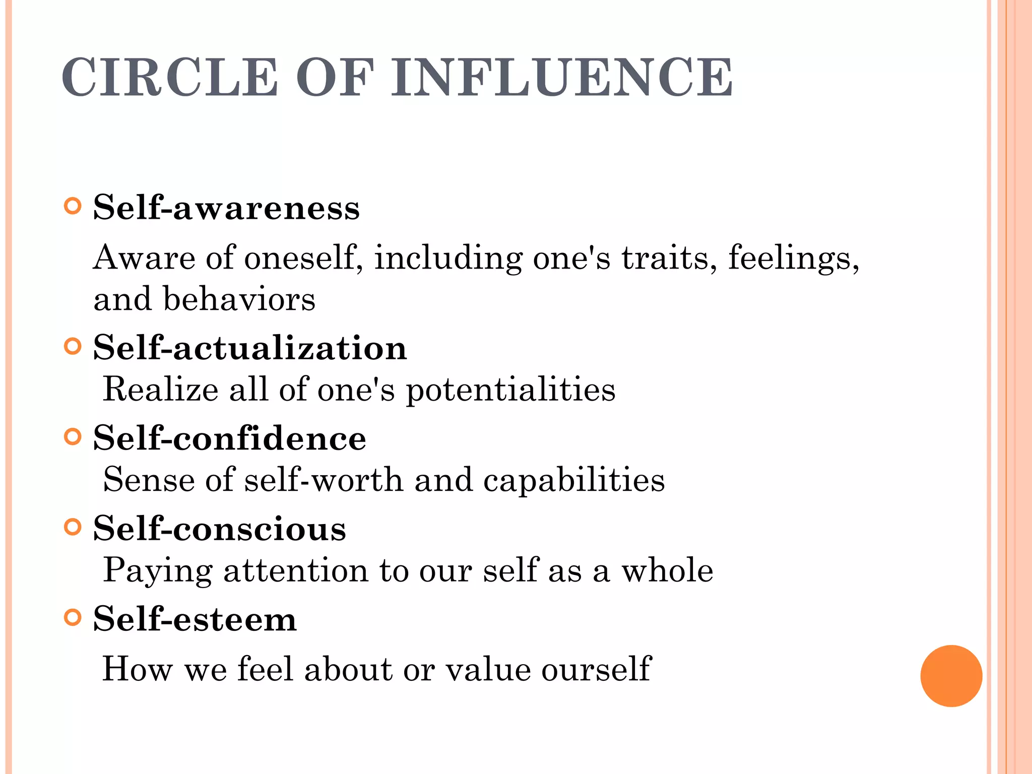 CIRCLE OF INFLUENCE Self-awareness Aware of oneself, including one's traits, feelings, and behaviors Self-actualization  Realize all of one's potentialities Self-confidence   Sense of self-worth and capabilities Self-conscious  Paying attention to our self as a whole Self-esteem How we feel about or value ourself  