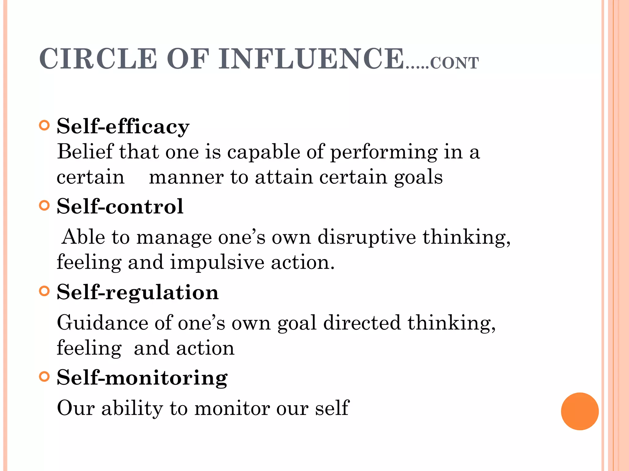 CIRCLE OF INFLUENCE …..CONT Self-efficacy Belief that one is capable of performing in a certain  manner to attain certain goals Self-control Able to manage one’s own disruptive thinking, feeling and impulsive action. Self-regulation   Guidance of one’s own goal directed thinking, feeling  and action   Self-monitoring Our ability to monitor our self 