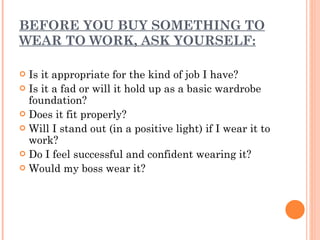 BEFORE YOU BUY SOMETHING TO WEAR TO WORK, ASK YOURSELF: Is it appropriate for the kind of job I have? Is it a fad or will it hold up as a basic wardrobe foundation? Does it fit properly? Will I stand out (in a positive light) if I wear it to work? Do I feel successful and confident wearing it? Would my boss wear it? 