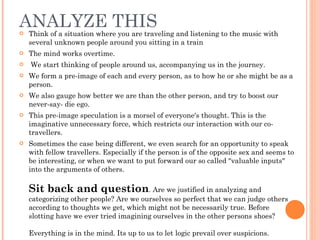 ANALYZE THIS Think of a situation where you are traveling and listening to the music with several unknown people around you sitting in a train The mind works overtime. We start thinking of people around us, accompanying us in the journey.  We form a pre-image of each and every person, as to how he or she might be as a person.  We also gauge how better we are than the other person, and try to boost our never-say- die ego.  This pre-image speculation is a morsel of everyone's thought. This is the imaginative unnecessary force, which restricts our interaction with our co-travellers.  Sometimes the case being different, we even search for an opportunity to speak with fellow travellers. Especially if the person is of the opposite sex and seems to be interesting, or when we want to put forward our so called "valuable inputs" into the arguments of others. Sit back and question . Are we justified in analyzing and categorizing other people? Are we ourselves so perfect that we can judge others according to thoughts we get, which might not be necessarily true. Before slotting have we ever tried imagining ourselves in the other persons shoes? Everything is in the mind. Its up to us to let logic prevail over suspicions.  