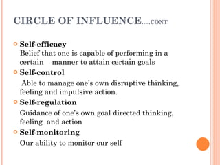 CIRCLE OF INFLUENCE …..CONT Self-efficacy Belief that one is capable of performing in a certain  manner to attain certain goals Self-control Able to manage one’s own disruptive thinking, feeling and impulsive action. Self-regulation   Guidance of one’s own goal directed thinking, feeling  and action   Self-monitoring Our ability to monitor our self 