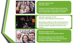 • Date taken: March 3, 2014
• Occasion: Oscars
It became the most retweeted tweet ever, garnering
3.4 million retweets. It also brought about the current
trend of taking selfies in large groups, or #Ussies
• Date taken: December 10, 2013
• Occasion: Nelson Mandela memorial service
Barack Obama posed for a selfie with David Cameron
and Helle Thorning Schmidt, proving that selfies can
be taken anywhere, regardless of the place or the
occasion
• Date taken: March 19, 2014
• Occasion: Weekly general audience, Vatican
His Holiness stopped to snap a selfie with two
newlyweds. Surprisingly, it isn’t the only encounter
the Pope has had with the front camera.
 