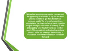 With selfies becoming more popular every second,
the opportunity for marketers to tap into this ever-
growing audience to get their attention has
increased greatly. The keyword here continues
towards being the essence of social media – gaining
insights about your consumers by listening to them
and decoding what they truly want, and how they
want it. This, merged with understanding mindsets
behind a selfie, and how to go about creating a
connect with your brand would ensure success to
the brand
 
