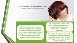 Selfies were used as a route to inspire
through a series of videos celebrating
real beauty and showcasing how social
media helps redefine beauty. The videos
highlighted how mothers and daughters
compare their perceived flaws to
attributes others compliment them on
In India, Dove launched the #DoveSelfie
contest inviting women to take a selfie
of their best hairstyle as per the theme
of the day and post it across Facebook,
Twitter or Instagram
The video garnered a total of 9 lakh
views and helped create a mindshift
amongst each of the individuals
interviewed on how they saw
themselves
 