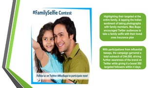 Highlighting their targeted at the
entire family, & tapping the Indian
sentiment of taking photographs
with family members, Max Bupa
encouraged Twitter audiences to
take a family selfie with their loved
ones Insurance plan
With participations from influential
tweeps, the campaign garnered a
total outreach of 244,000, driving
further awareness of the brand on
Twitter while giving it a boost 500
targeted followers within 4 days
 