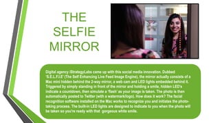 THE
SELFIE
MIRROR
Digital agency iStrategyLabs came up with this social media innovation. Dubbed
‘S.E.L.F.I.E’ (The Self Enhancing Live Feed Image Engine), the mirror actually consists of a
Mac mini hidden behind the 2-way mirror, a web cam and LED lights embedded behind it.
Triggered by simply standing in front of the mirror and holding a smile, hidden LED’s
indicate a countdown, then simulate a ‘flash’ as your image is taken. The photo is then
automatically posted to Twitter (with a watermark/logo). How does it work? The facial
recognition software installed on the Mac works to recognize you and initiates the photo-
taking process. The built-in LED lights are designed to indicate to you when the photo will
be taken so you're ready with that gorgeous white smile.
 