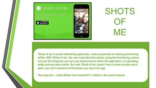 SHOTS
OF
ME
‘Shots of me’ is social networking application, made exclusively for clicking and sharing
selfies. With ‘Shots of me’, the user must take their photos using the front-facing camera,
and just like Snapchat, you can only shoot pictures within the application; no uploading
better pictures taken earlier. But what ‘Shots of me’ doesn’t have is what actually sets it
apart: you can’t comment on the photos you see in the app.
Teen pop-star – Justin Beiber has invested $1.1 million in the social network.
 
