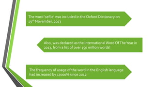 The	
  word	
  ‘seﬂie’	
  was	
  included	
  in	
  the	
  Oxford	
  Dictionary	
  on	
  
19th	
  November,	
  2013	
  
Also,	
  was	
  declared	
  as	
  the	
  International	
  Word	
  Of	
  The	
  Year	
  in	
  
2013,	
  from	
  a	
  list	
  of	
  over	
  150	
  million	
  words!	
  
The	
  frequency	
  of	
  usage	
  of	
  the	
  word	
  in	
  the	
  English	
  language	
  	
  
had	
  increased	
  by	
  17000%	
  since	
  2012	
  
 