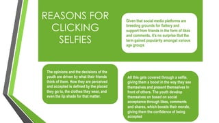 REASONS FOR
CLICKING
SELFIES
Given that social media platforms are
breeding grounds for flattery and
support from friends in the form of likes
and comments, it’s no surprise that the
term gained popularity amongst various
age groups
The opinions and the decisions of the
youth are driven by what their friends
think of them. How they are perceived
and accepted is defined by the placed
they go to, the clothes they wear, and
even the lip shade for that matter.
All this gets covered through a selfie,
giving them a boost in the way they see
themselves and present themselves in
front of others. The youth develop
themselves on based on social
acceptance through likes, comments
and shares, which boosts their morale,
giving them the confidence of being
accepted
 