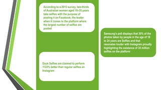 According to a 2013 survey, two-thirds
of Australian women aged 18–35 years
take selfies with the purpose of
posting it on Facebook, the leader
when it comes to the platform where
the largest number of selfies are
posted
Samsung’s poll displays that 30% of the
photos taken by people in the age of 18
to 24 years are Selfies and that
resonates louder with Instagram proudly
highlighting the existence of 35 million
selfies on the platform
Duck Selfies are claimed to perform
1122% better than regular selfies on
Instagram
 