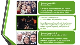 •Date taken: March 3, 2014
•Occasion: Oscars
It became the most retweeted tweet ever, garnering
3.4 million retweets. It also brought about the current
trend of taking selfies in large groups, or #Ussies
•Date taken: December 10, 2013
•Occasion: Nelson Mandela memorial service
Barack Obama posed for a selfie with David Cameron
and Helle Thorning Schmidt, proving that selfies can
be taken anywhere, regardless of the place or the
occasion
•Date taken: March 19, 2014
•Occasion: Weekly general audience, Vatican
His Holiness stopped to snap a selfie with two
newlyweds. Surprisingly, it isn’t the only encounter
the Pope has had with the front camera.
 