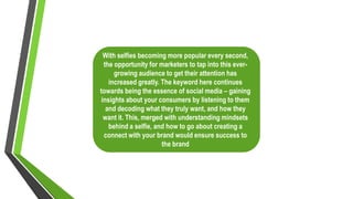 With selfies becoming more popular every second,
the opportunity for marketers to tap into this ever-
growing audience to get their attention has
increased greatly. The keyword here continues
towards being the essence of social media – gaining
insights about your consumers by listening to them
and decoding what they truly want, and how they
want it. This, merged with understanding mindsets
behind a selfie, and how to go about creating a
connect with your brand would ensure success to
the brand
 