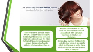 Selfies were used as a route to inspire
through a series of videos celebrating
real beauty and showcasing how social
media helps redefine beauty. The videos
highlighted how mothers and daughters
compare their perceived flaws to
attributes others compliment them on
In India, Dove launched the #DoveSelfie
contest inviting women to take a selfie
of their best hairstyle as per the theme
of the day and post it across Facebook,
Twitter or Instagram
The video garnered a total of 9 lakh
views and helped create a mindshift
amongst each of the individuals
interviewed on how they saw
themselves
 