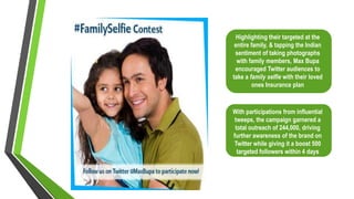 Highlighting their targeted at the
entire family, & tapping the Indian
sentiment of taking photographs
with family members, Max Bupa
encouraged Twitter audiences to
take a family selfie with their loved
ones Insurance plan
With participations from influential
tweeps, the campaign garnered a
total outreach of 244,000, driving
further awareness of the brand on
Twitter while giving it a boost 500
targeted followers within 4 days
 