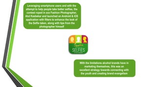 With the limitations alcohol brands have in
marketing themselves, this was an
excellent strategy towards connecting with
the youth and creating brand evangelism
Leveraging smartphone users and with the
attempt to help people take better selfies, the
contest roped in ace Fashion Photographer,
Atul Kasbekar and launched an Android & iOS
application with filters to enhance the look of
the Selfie taken, along with tips from the
photographer himself
 