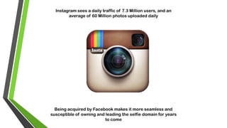 Instagram sees a daily traffic of 7.3 Million users, and an
average of 60 Million photos uploaded daily
Being acquired by Facebook makes it more seamless and
susceptible of owning and leading the selfie domain for years
to come
 