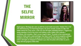 THE
SELFIE
MIRROR
Digital agency iStrategyLabs came up with this social media innovation. Dubbed ‘S.E.L.F.I.E’
(The Self Enhancing Live Feed Image Engine), the mirror actually consists of a Mac mini
hidden behind the 2-way mirror, a web cam and LED lights embedded behind it. Triggered by
simply standing in front of the mirror and holding a smile, hidden LED’s indicate a
countdown, then simulate a ‘flash’ as your image is taken. The photo is then automatically
posted to Twitter (with a watermark/logo). How does it work? The facial recognition software
installed on the Mac works to recognize you and initiates the photo-taking process. The
built-in LED lights are designed to indicate to you when the photo will be taken so you're
ready with that gorgeous white smile.
 
