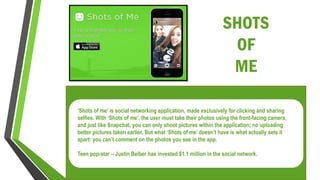 SHOTS
OF
ME
‘Shots of me’ is social networking application, made exclusively for clicking and sharing
selfies. With ‘Shots of me’, the user must take their photos using the front-facing camera,
and just like Snapchat, you can only shoot pictures within the application; no uploading
better pictures taken earlier. But what ‘Shots of me’ doesn’t have is what actually sets it
apart: you can’t comment on the photos you see in the app.
Teen pop-star – Justin Beiber has invested $1.1 million in the social network.
 