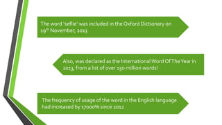 The word ‘seflie’ was included in the Oxford Dictionary on
19th November, 2013
Also, was declared as the International Word OfTheYear in
2013, from a list of over 150 million words!
The frequency of usage of the word in the English language
had increased by 17000% since 2012
 
