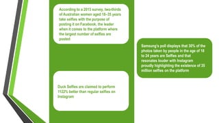 According to a 2013 survey, two-thirds
of Australian women aged 18–35 years
take selfies with the purpose of
posting it on Facebook, the leader
when it comes to the platform where
the largest number of selfies are
posted
Samsung’s poll displays that 30% of the
photos taken by people in the age of 18
to 24 years are Selfies and that
resonates louder with Instagram
proudly highlighting the existence of 35
million selfies on the platform
Duck Selfies are claimed to perform
1122% better than regular selfies on
Instagram
 