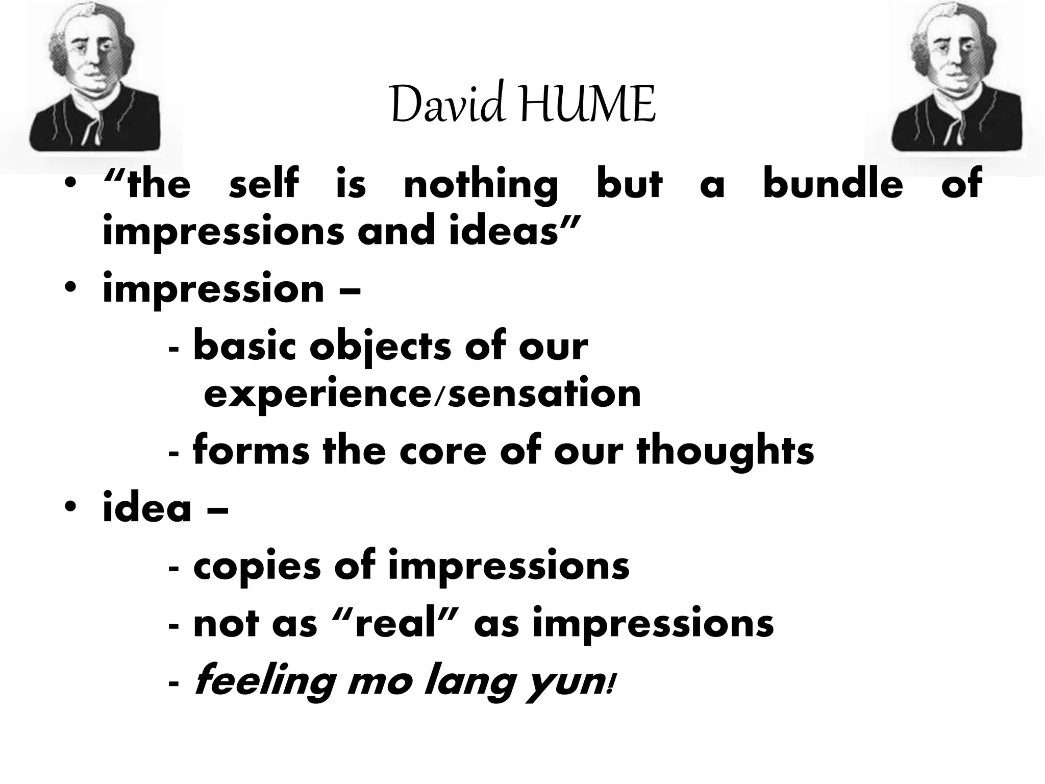 David HUME
• “the self is nothing but a bundle of
impressions and ideas”
• impression –
- basic objects of our
experience/sensation
- forms the core of our thoughts
• idea –
- copies of impressions
- not as “real” as impressions
- feeling mo lang yun!
 