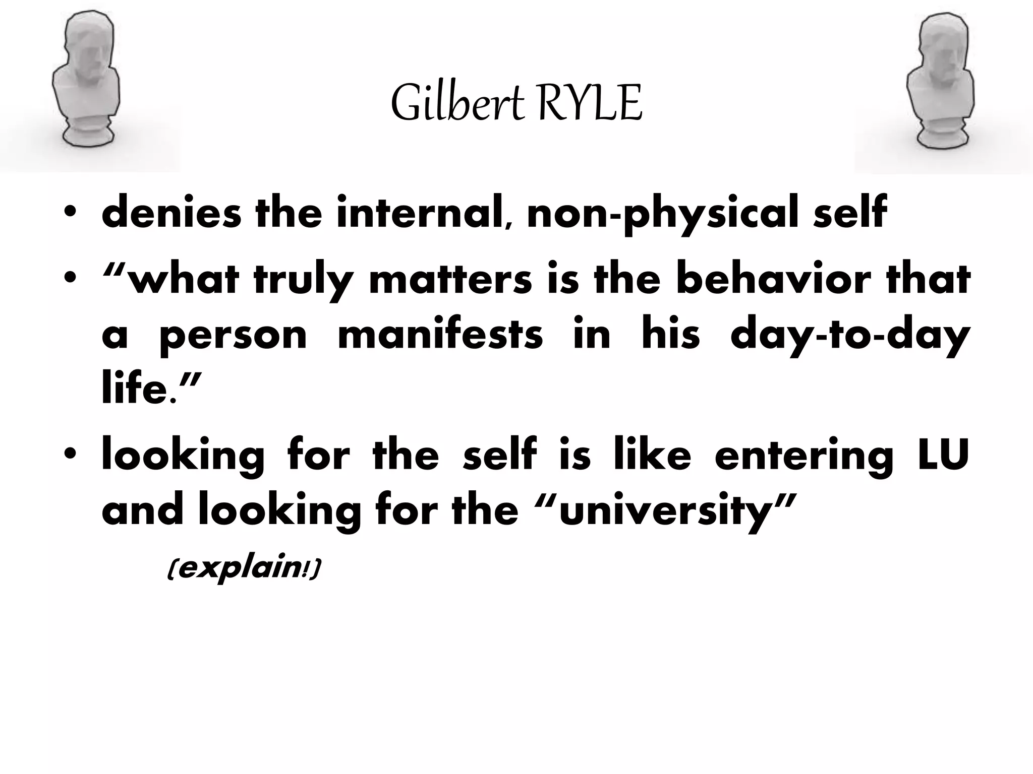 Gilbert RYLE
• denies the internal, non-physical self
• “what truly matters is the behavior that
a person manifests in his day-to-day
life.”
• looking for the self is like entering LU
and looking for the “university”
(explain!)
 