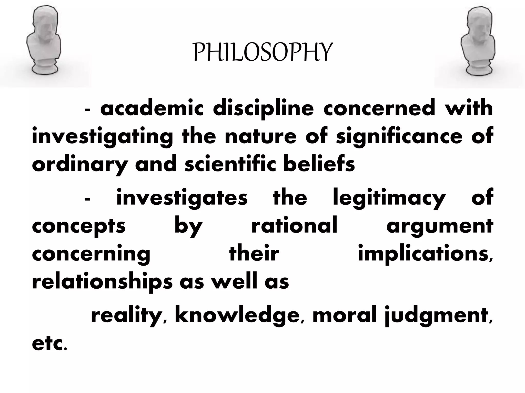 PHILOSOPHY
- academic discipline concerned with
investigating the nature of significance of
ordinary and scientific beliefs
- investigates the legitimacy of
concepts by rational argument
concerning their implications,
relationships as well as
reality, knowledge, moral judgment,
etc.
 