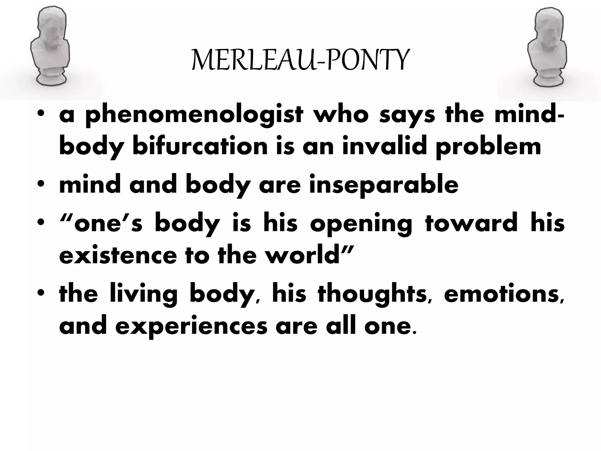 MERLEAU-PONTY
• a phenomenologist who says the mind-
body bifurcation is an invalid problem
• mind and body are inseparable
• “one’s body is his opening toward his
existence to the world”
• the living body, his thoughts, emotions,
and experiences are all one.
 