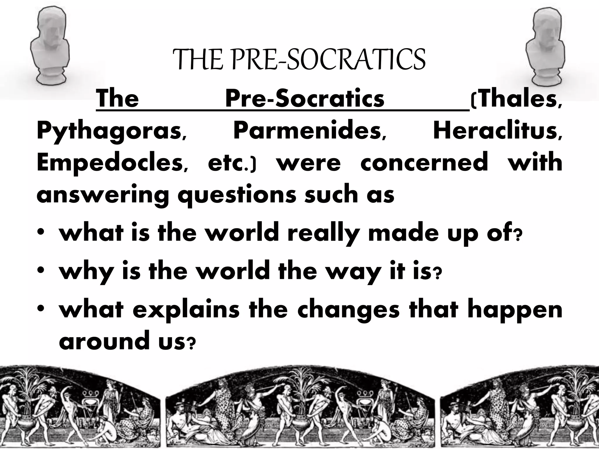 THE PRE-SOCRATICS
The Pre-Socratics (Thales,
Pythagoras, Parmenides, Heraclitus,
Empedocles, etc.) were concerned with
answering questions such as
• what is the world really made up of?
• why is the world the way it is?
• what explains the changes that happen
around us?
 
