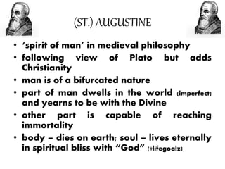 (ST.) AUGUSTINE
• ‘spirit of man’ in medieval philosophy
• following view of Plato but adds
Christianity
• man is of a bifurcated nature
• part of man dwells in the world (imperfect)
and yearns to be with the Divine
• other part is capable of reaching
immortality
• body – dies on earth; soul – lives eternally
in spiritual bliss with “God” (#lifegoalz)
 