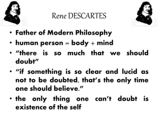 Rene DESCARTES
• Father of Modern Philosophy
• human person = body + mind
• “there is so much that we should
doubt”
• “if something is so clear and lucid as
not to be doubted, that’s the only time
one should believe.”
• the only thing one can’t doubt is
existence of the self
 