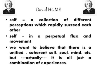 David HUME
• self = a collection of different
perceptions which rapidly succeed each
other
• self = in a perpetual flux and
movement
• we want to believe that there is a
unified , coherent self, soul, mind, etc.
but ~~actually~~ it is all just a
combination of experiences.
 