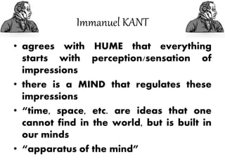 Immanuel KANT
• agrees with HUME that everything
starts with perception/sensation of
impressions
• there is a MIND that regulates these
impressions
• “time, space, etc. are ideas that one
cannot find in the world, but is built in
our minds
• “apparatus of the mind”
 