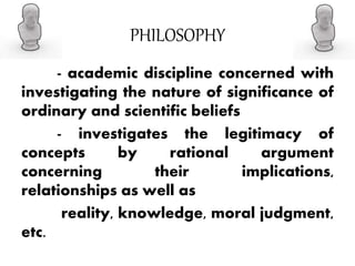 PHILOSOPHY
- academic discipline concerned with
investigating the nature of significance of
ordinary and scientific beliefs
- investigates the legitimacy of
concepts by rational argument
concerning their implications,
relationships as well as
reality, knowledge, moral judgment,
etc.
 
