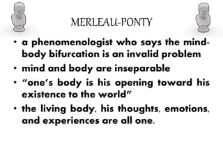 MERLEAU-PONTY
• a phenomenologist who says the mind-
body bifurcation is an invalid problem
• mind and body are inseparable
• “one’s body is his opening toward his
existence to the world”
• the living body, his thoughts, emotions,
and experiences are all one.
 