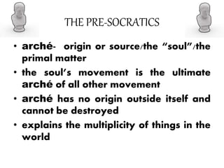 THE PRE-SOCRATICS
• arché- origin or source/the “soul”/the
primal matter
• the soul’s movement is the ultimate
arché of all other movement
• arché has no origin outside itself and
cannot be destroyed
• explains the multiplicity of things in the
world
 
