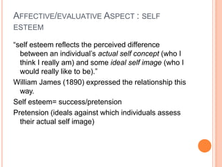 AFFECTIVE/EVALUATIVE ASPECT : SELF
ESTEEM
“self esteem reflects the perceived difference
between an individual’s actual self concept (who I
think I really am) and some ideal self image (who I
would really like to be).”
William James (1890) expressed the relationship this
way.
Self esteem= success/pretension
Pretension (ideals against which individuals assess
their actual self image)
 