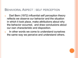BEHAVIORAL ASPECT : SELF PERCEPTION
 Darl Bem (1972) influential self perception theory
reflects we observe our behavior and the situation
in which it took place, make attributions about why
the behavior occurred, and draw conclusions about
our own characteristic and disposition.
 In other words we come to understand ourselves
the same way we perceive and understand others.
 