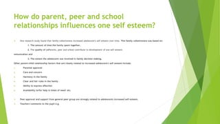 How do parent, peer and school
relationships influences one self esteem?
 One research study found that family cohesiveness increased adolescent's self esteem over time. This family cohesiveness was based on:
1. The amount of time the family spent together,
2. The quality of coParents, peer and school contribute to development of one self esteem.
mmunication and
3. The extent the adolescent was involved in family decision making.
Other parent-child relationship factors that are closely related to increased adolescent's self esteem include:
1. Parental approval
2. Care and concern
3. Harmony in the family
4. Clear and fair rules in the family
5. Ability to express affection
6. Availability to/for help in times of need etc.
 Peer approval and support from general peer group are strongly related to adolescents increased self esteem.
 Teachers comments to the pupil e.g.
 