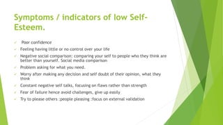 Symptoms / indicators of low Self-
Esteem.
 Poor confidence
 Feeling having little or no control over your life
 Negative social comparison: comparing your self to people who they think are
better than yourself. Social media comparison
 Problem asking for what you need.
 Worry after making any decision and self doubt of their opinion, what they
think
 Constant negative self talks, focusing on flaws rather than strength
 Fear of failure hence avoid challenges, give up easily
 Try to please others :people pleasing :focus on external validation
 