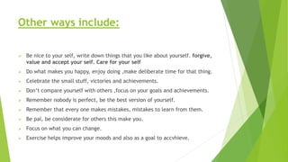 Other ways include:
 Be nice to your self, write down things that you like about yourself. forgive,
value and accept your self. Care for your self
 Do what makes you happy, enjoy doing ,make deliberate time for that thing.
 Celebrate the small stuff, victories and achievements.
 Don’t compare yourself with others ,focus on your goals and achievements.
 Remember nobody is perfect, be the best version of yourself.
 Remember that every one makes mistakes, mistakes to learn from them.
 Be pal, be considerate for others this make you.
 Focus on what you can change.
 Exercise helps improve your moods and also as a goal to accvhieve.
 