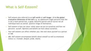 What is Self-Esteem?
 Self esteem also referred to as self worth or self image > it is the global
evaluative dimension of the self e.g. an adolescent might perceive that she
is not a mere person but, a good, beautiful person and of course not all
individual have an overall positive image of themselves .
 Self esteem is how we value /what value we put on ourselves and how we
perceive ourself. Opinions and beliefs we have about ourselves.
 Your self esteem can affect whether you: like and value yourself as a person
or not
 sth. Self esteem encompasses beliefs about oneself as well as emotional
status i.e. triumph, despair, pride, shame.
 