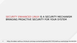 13
SECURITY ENHANCED LINUX IS A SECURITY MECHANISM
BRINGING PROACTIVE SECURITY FOR YOUR SYSTEM
http://lvrabec-selinux.rhcloud.com/wp-content/uploads/2017/01/selinux-workshop.html#/0/4
 