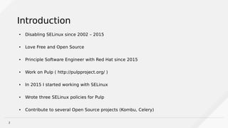 2
Introduction
●
Disabling SELinux since 2002 – 2015
●
Love Free and Open Source
●
Principle Software Engineer with Red Hat since 2015
●
Work on Pulp ( http://pulpproject.org/ )
● In 2015 I started working with SELinux
●
Wrote three SELinux policies for Pulp
●
Contribute to several Open Source projects (Kombu, Celery)
 