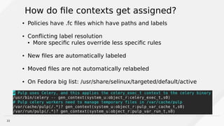 22
How do file contexts get assigned?
● Policies have .fc files which have paths and labels
● Conflicting label resolution
● More specific rules override less specific rules
● New files are automatically labeled
● Moved files are not automatically relabeled
● On Fedora big list: /usr/share/selinux/targeted/default/active
 