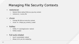 23
Managing File Security Contexts
●
restorecon
● Restore file(s) default SELinux security context
● restorecon -v some_file
● chcon
● Change file SELinux security context
● chcon -R -t httpd_sys_content_t /web/
● fixfiles
● fixfiles -R <packagename> restore
● fixfiles relabel
● Full auto-relabel
● touch /.autorelabel; reboot
● Allows init to do the relabeling
 