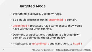 25
Targeted Mode
● Everything is allowed. Use deny rules.
● By default processes run in unconfined _t domain.
● unconfined_t processes have same access they would
have without SELinux running.
● Daemons or Applications transition to a locked down
domain as defined by the SELinux policy.
● httpd starts as unconfined_t and transitions to httpd_t
“SELinux for Dummies” - http://slideplayer.com/slide/11222578/
 